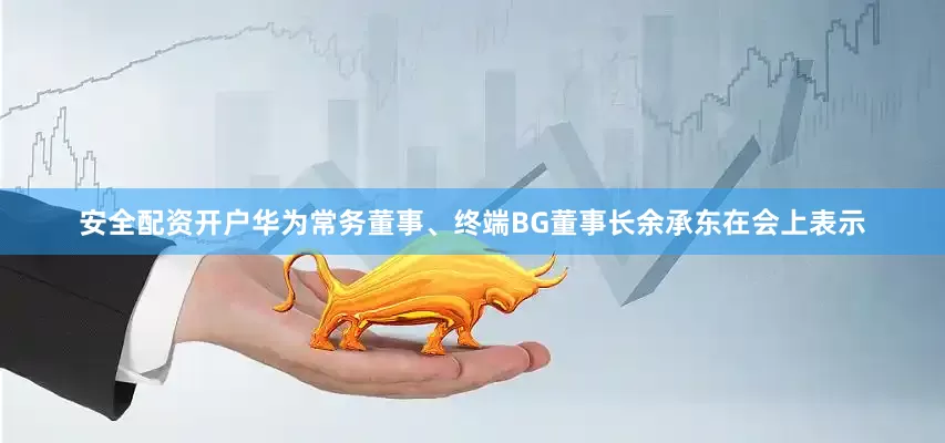 安全配资开户华为常务董事、终端BG董事长余承东在会上表示