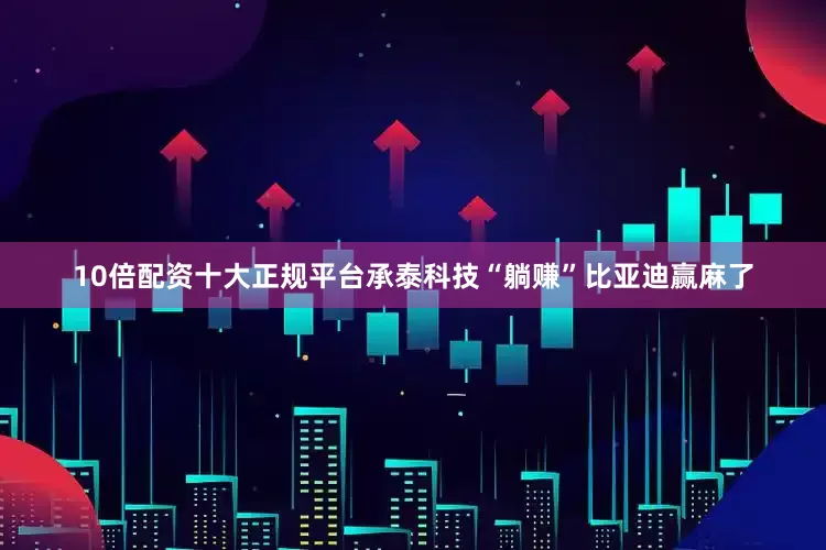 10倍配资十大正规平台承泰科技“躺赚”比亚迪赢麻了
