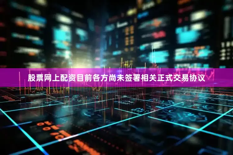股票网上配资目前各方尚未签署相关正式交易协议