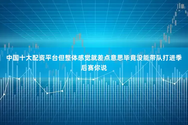 中国十大配资平台但整体感觉就差点意思毕竟没能带队打进季后赛你说