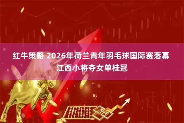 红牛策略 2026年荷兰青年羽毛球国际赛落幕 江西小将夺女单桂冠