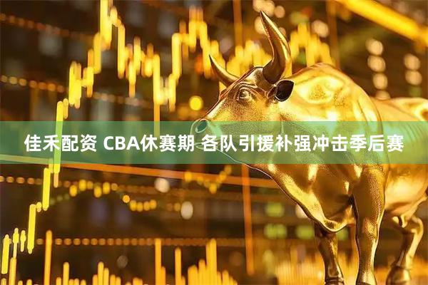 佳禾配资 CBA休赛期 各队引援补强冲击季后赛