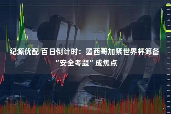 纪源优配 百日倒计时：墨西哥加紧世界杯筹备 “安全考题”成焦点