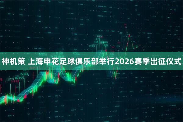 神机策 上海申花足球俱乐部举行2026赛季出征仪式