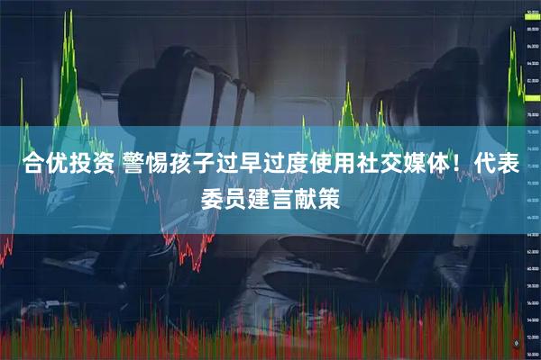 合优投资 警惕孩子过早过度使用社交媒体！代表委员建言献策