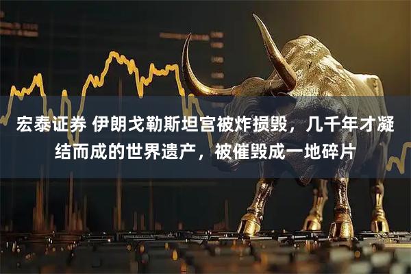 宏泰证券 伊朗戈勒斯坦宫被炸损毁，几千年才凝结而成的世界遗产，被催毁成一地碎片