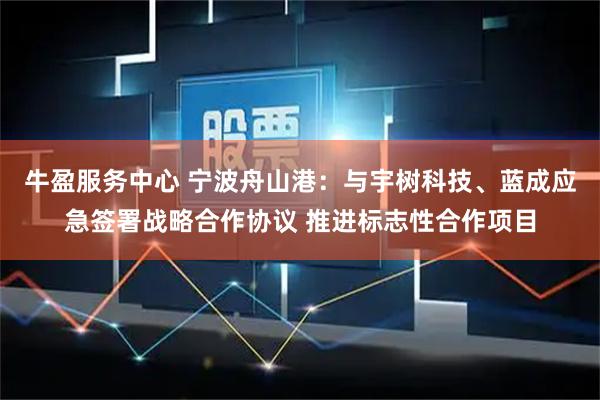 牛盈服务中心 宁波舟山港：与宇树科技、蓝成应急签署战略合作协议 推进标志性合作项目