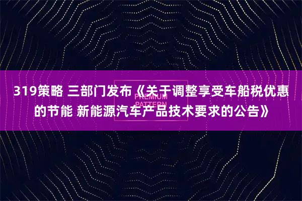 319策略 三部门发布《关于调整享受车船税优惠的节能 新能源汽车产品技术要求的公告》