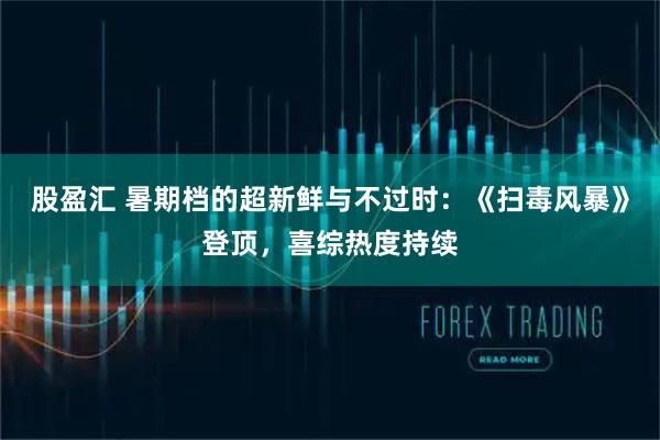 股盈汇 暑期档的超新鲜与不过时：《扫毒风暴》登顶，喜综热度持续