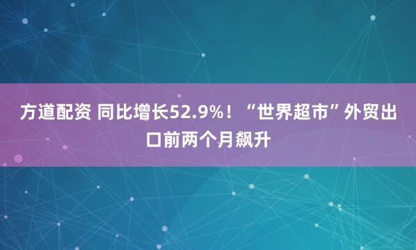 方道配资 同比增长52.9%！“世界超市”外贸出口前两个月飙升