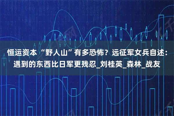 恒运资本 “野人山”有多恐怖？远征军女兵自述：遇到的东西比日军更残忍_刘桂英_森林_战友