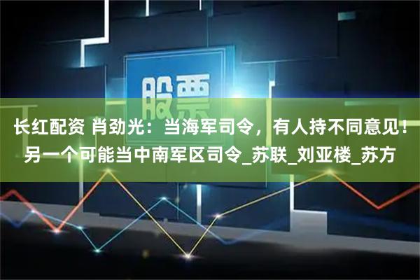 长红配资 肖劲光：当海军司令，有人持不同意见！另一个可能当中南军区司令_苏联_刘亚楼_苏方