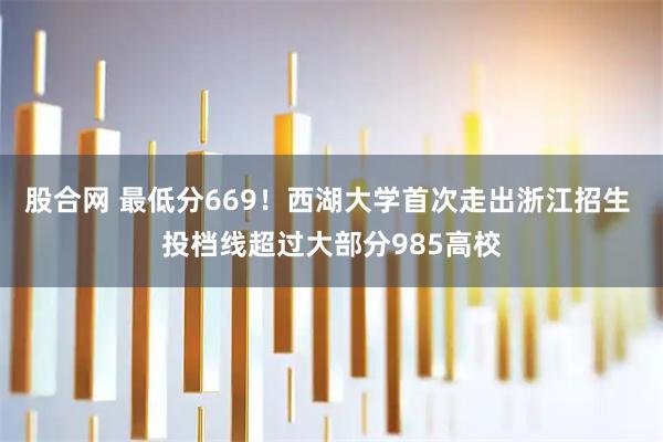 股合网 最低分669!西湖大学首次走出浙江招生 投档线超过大部分985高校