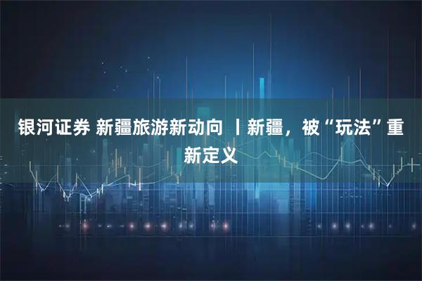 银河证券 新疆旅游新动向 丨新疆，被“玩法”重新定义