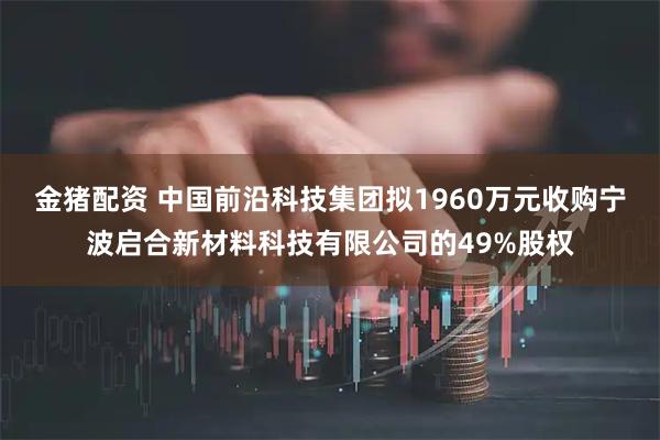 金猪配资 中国前沿科技集团拟1960万元收购宁波启合新材料科技有限公司的49%股权
