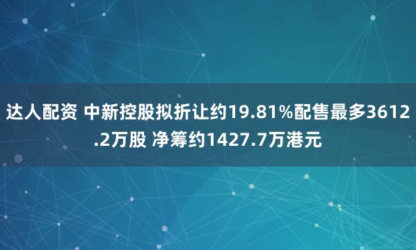 达人配资 中新控股拟折让约19.81%配售最多3612.2万股 净筹约1427.7万港元