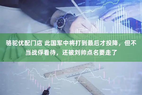 骆驼优配门店 此国军中将打到最后才投降，但不当战俘看待，还被刘帅点名要走了
