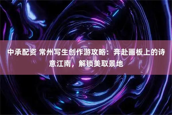 中承配资 常州写生创作游攻略：奔赴画板上的诗意江南，解锁美取景地