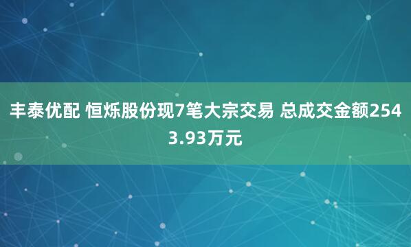丰泰优配 恒烁股份现7笔大宗交易 总成交金额2543.93万元