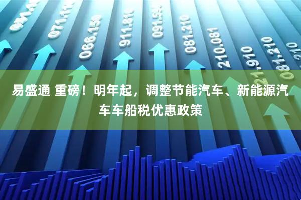 易盛通 重磅！明年起，调整节能汽车、新能源汽车车船税优惠政策