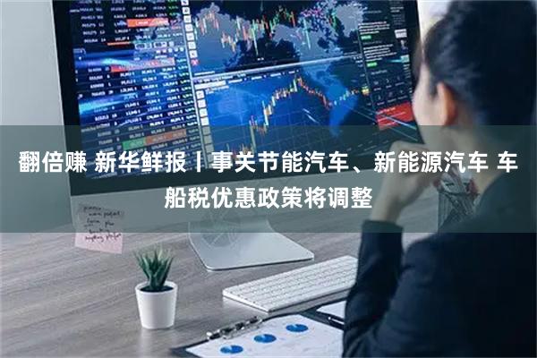 翻倍赚 新华鲜报丨事关节能汽车、新能源汽车 车船税优惠政策将调整