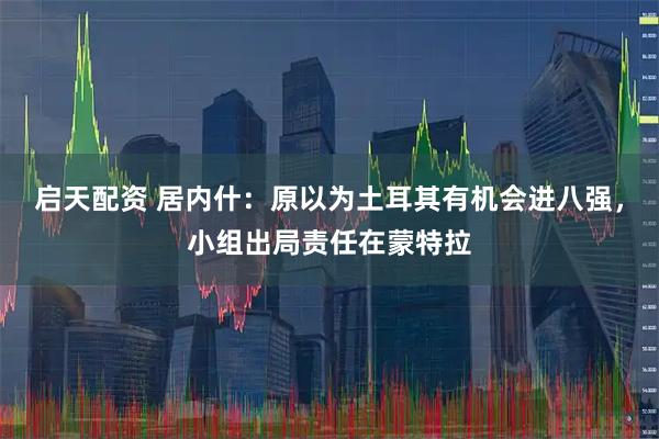 启天配资 居内什：原以为土耳其有机会进八强，小组出局责任在蒙特拉