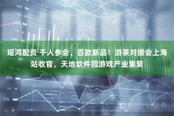 瑶鸿配资 千人参会、百款新品!游茶对接会上海站收官,天地软件园游戏产业集聚