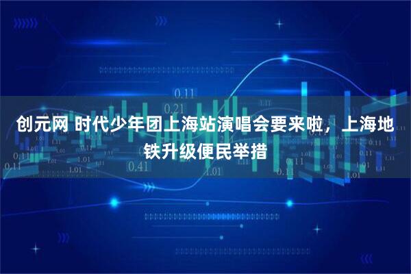 创元网 时代少年团上海站演唱会要来啦,上海地铁升级便民举措