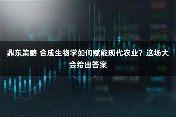鼎东策略 合成生物学如何赋能现代农业？这场大会给出答案