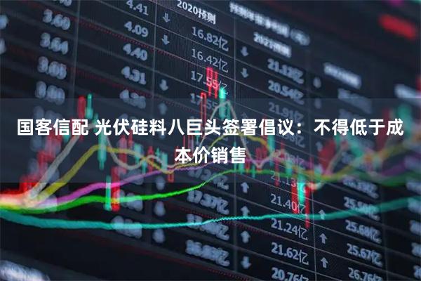 国客信配 光伏硅料八巨头签署倡议：不得低于成本价销售
