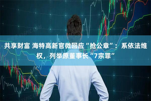 共享财富 海特高新官微回应“抢公章”：系依法维权，列举原董事长“7宗罪”