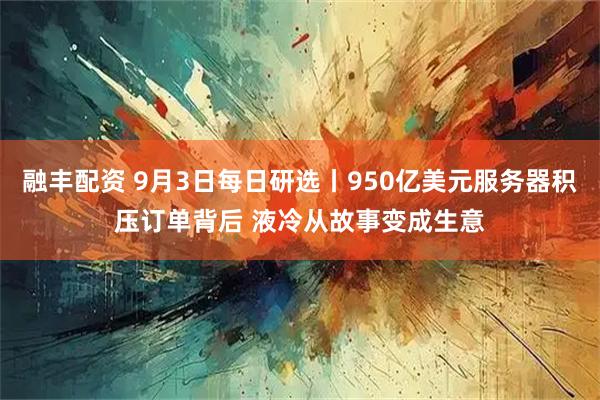 融丰配资 9月3日每日研选丨950亿美元服务器积压订单背后 液冷从故事变成生意