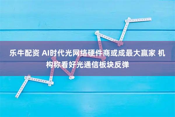 乐牛配资 AI时代光网络硬件商或成最大赢家 机构称看好光通信板块反弹